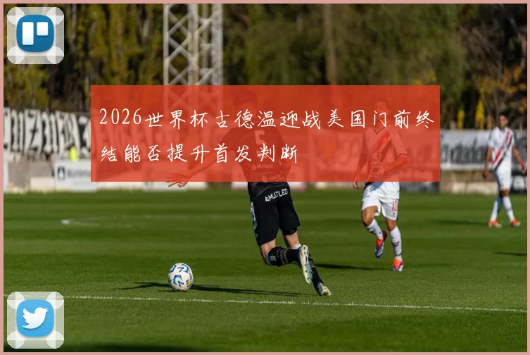 2026世界杯古德温迎战美国门前终结能否提升首发判断