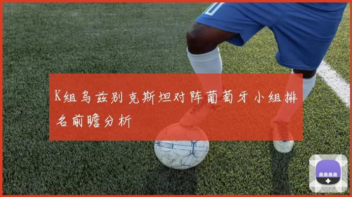 K组乌兹别克斯坦对阵葡萄牙小组排名前瞻分析