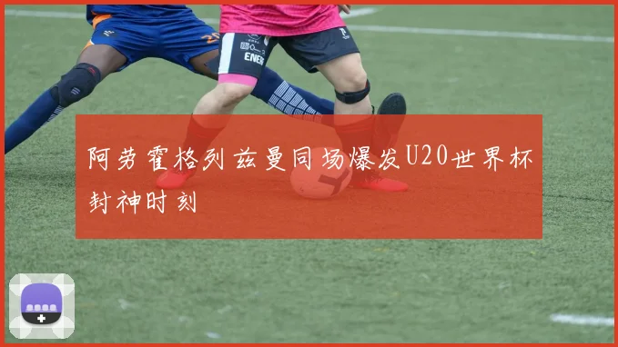 阿劳霍格列兹曼同场爆发U20世界杯封神时刻