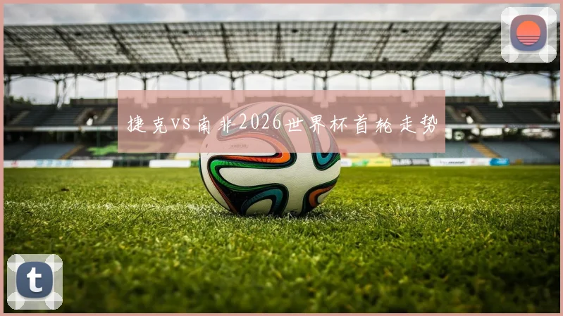 捷克vs南非2026世界杯首轮走势