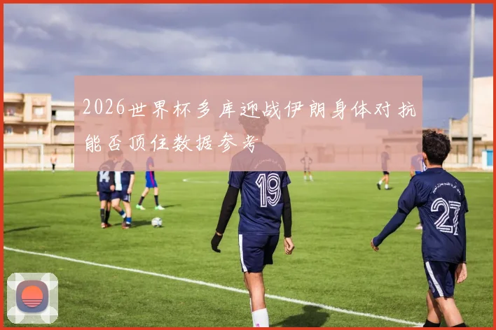 2026世界杯多库迎战伊朗身体对抗能否顶住数据参考