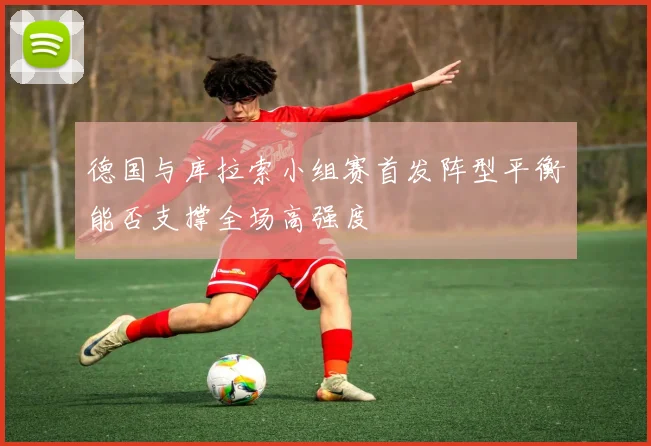 德国与库拉索小组赛首发阵型平衡能否支撑全场高强度