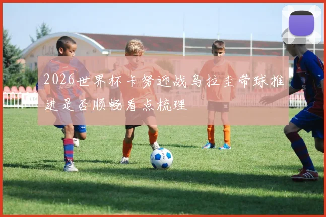 2026世界杯卡努迎战乌拉圭带球推进是否顺畅看点梳理
