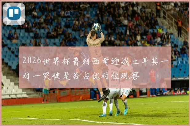 2026世界杯普利西奇迎战土耳其一对一突破是否占优对位观察