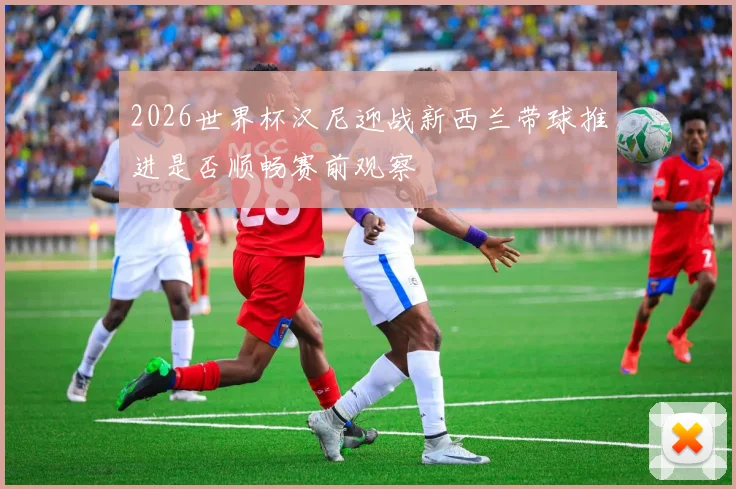 2026世界杯汉尼迎战新西兰带球推进是否顺畅赛前观察