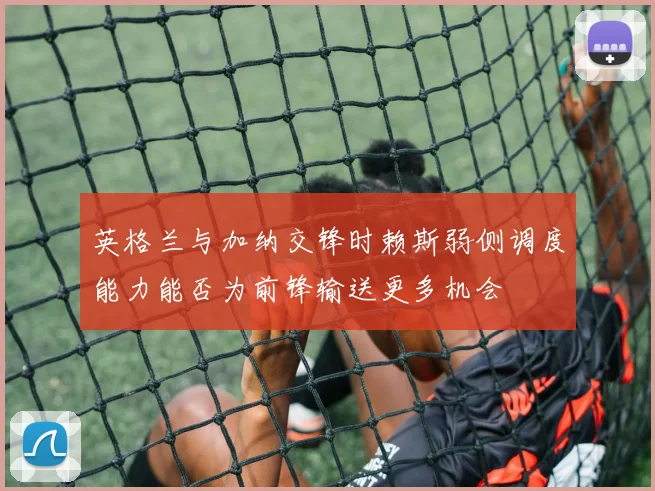 英格兰与加纳交锋时赖斯弱侧调度能力能否为前锋输送更多机会