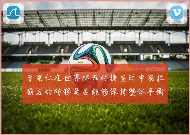 李刚仁在世界杯面对捷克时中场拦截后的转移是否能够保持整体平衡