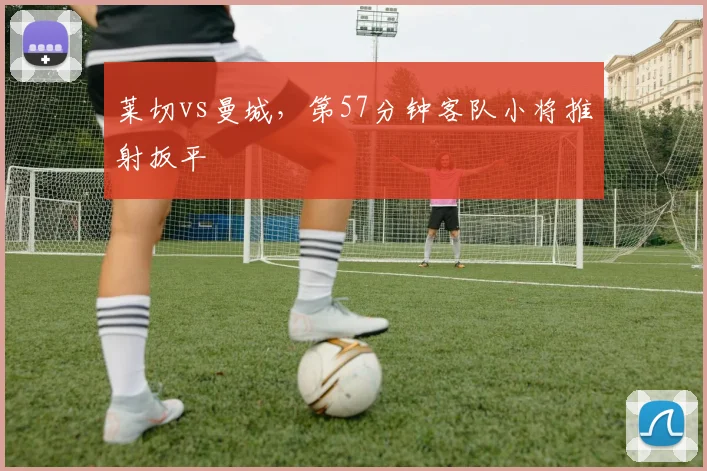 莱切vs曼城，第57分钟客队小将推射扳平