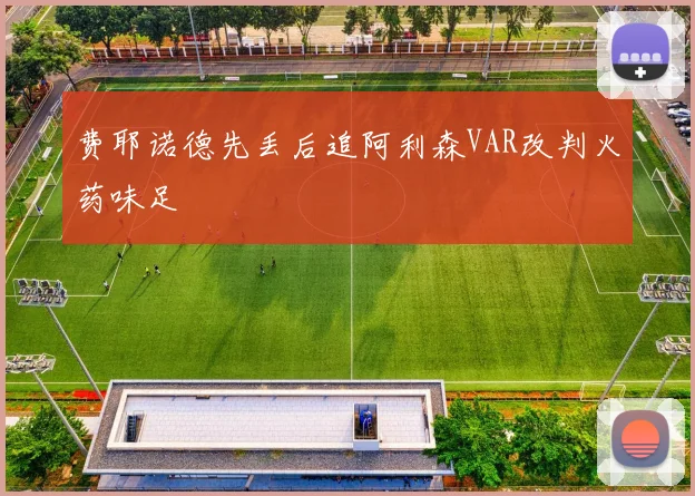 费耶诺德先丢后追阿利森VAR改判火药味足