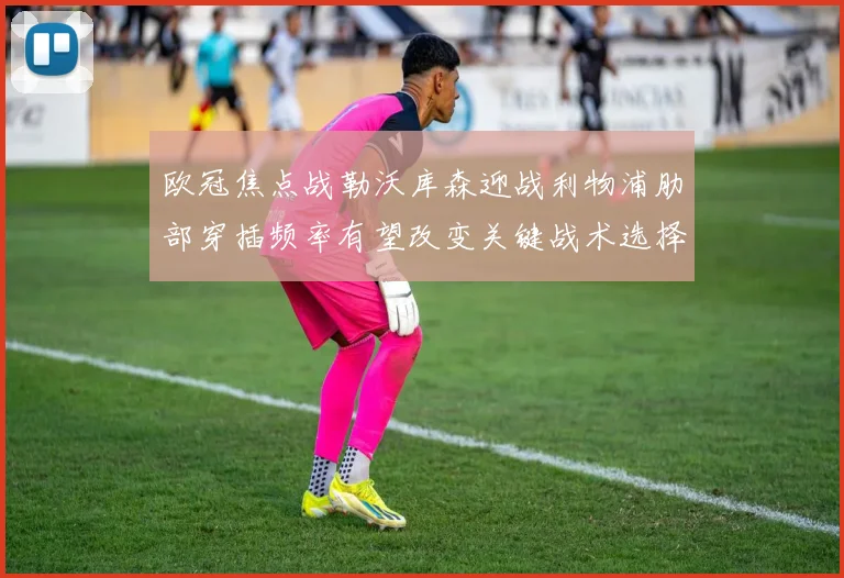 欧冠焦点战勒沃库森迎战利物浦肋部穿插频率有望改变关键战术选择