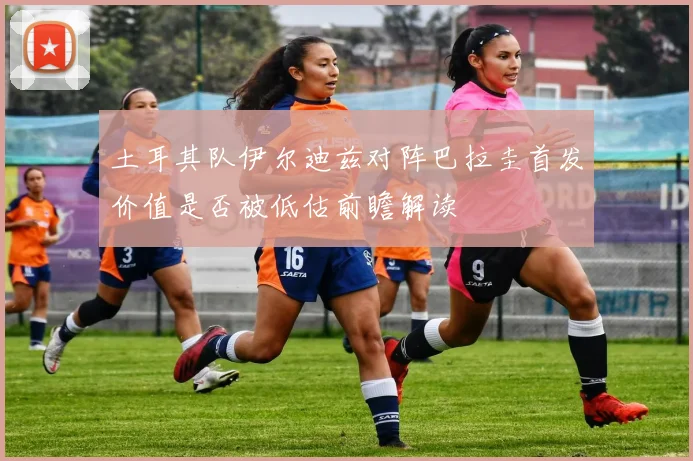 土耳其队伊尔迪兹对阵巴拉圭首发价值是否被低估前瞻解读