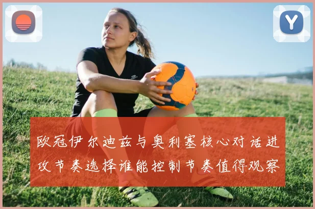 欧冠伊尔迪兹与奥利塞核心对话进攻节奏选择谁能控制节奏值得观察