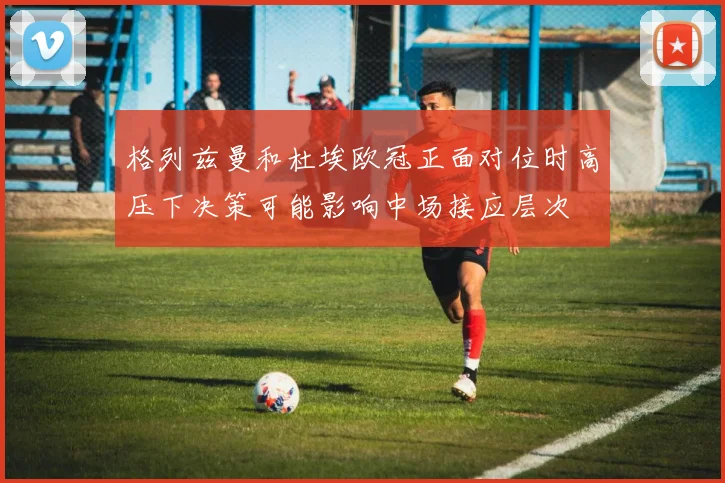 格列兹曼和杜埃欧冠正面对位时高压下决策可能影响中场接应层次
