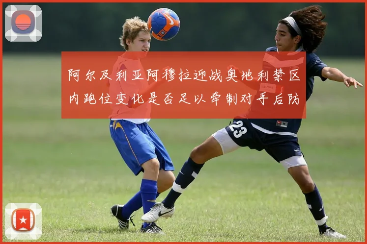 阿尔及利亚阿穆拉迎战奥地利禁区内跑位变化是否足以牵制对手后防