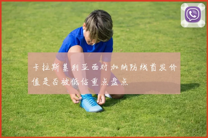 卡拉斯基利亚面对加纳防线首发价值是否被低估重点盘点