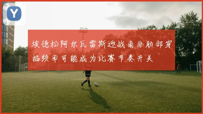 埃德松阿尔瓦雷斯迎战南非肋部穿插频率可能成为比赛节奏开关