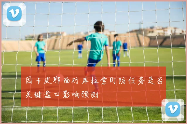 因卡皮耶面对库拉索盯防任务是否关键盘口影响预测